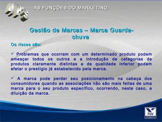 AASS FFUUNNÇÇÕÕEESS DDOO MMAARRKKEETTIINNGG 
GGeessttããoo ddee MMaarrccaass –– MMaarrccaa GGuuaarrddaa-- 
cchhuuvvaa 
OOss rriissccooss ssããoo:: 
 Problemas que ocorram com um determinado produto podem 
ameaçar todos os outros e a introdução de categorias de 
produtos claramente distintas e de qualidade inferior podem 
afetar o prestígio já estabelecido pela marca. 
 A marca pode perder seu posicionamento na cabeça dos 
consumidores quando as associações não são mais feitas de uma 
marca para o seu produto específico, ocorrendo, neste caso, a 
diluição da marca. 
 