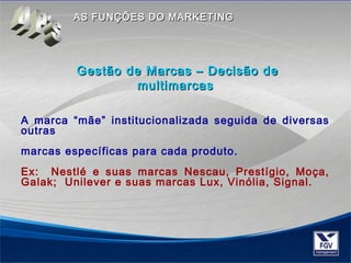 AASS FFUUNNÇÇÕÕEESS DDOO MMAARRKKEETTIINNGG 
Gestão de Marcas –– DDeecciissããoo ddee 
mmuullttiimmaarrccaass 
A marca “mãe” institucionalizada seguida de diversas 
outras 
marcas específicas para cada produto. 
Ex: Nestlé e suas marcas Nescau, Prestígio, Moça, 
Galak; Unilever e suas marcas Lux, Vinólia, Signal. 
 