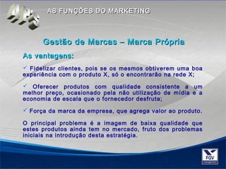 AASS FFUUNNÇÇÕÕEESS DDOO MMAARRKKEETTIINNGG 
GGeessttããoo ddee MMaarrccaass –– MMaarrccaa PPrróópprriiaa 
AAss vvaannttaaggeennss:: 
 Fidelizar clientes, pois se os mesmos obtiverem uma boa 
experiência com o produto X, só o encontrarão na rede X; 
 Oferecer produtos com qualidade consistente a um 
melhor preço, ocasionado pela não utilização de mídia e a 
economia de escala que o fornecedor desfruta; 
 Força da marca da empresa, que agrega valor ao produto. 
O principal problema é a imagem de baixa qualidade que 
estes produtos ainda tem no mercado, fruto dos problemas 
iniciais na introdução desta estratégia. 
 
