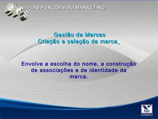 AASS FFUUNNÇÇÕÕEESS DDOO MMAARRKKEETTIINNGG 
GGeessttããoo ddee MMaarrccaass 
CCrriiaaççããoo ee sseelleeççããoo ddaa mmaarrccaa 
Envolve a escolha do nome, a construção 
de associações e de identidade da 
marca. 
 