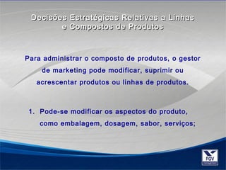 Decisões Estratégicas RReellaattiivvaass aa LLiinnhhaass 
ee CCoommppoossttooss ddee PPrroodduuttooss 
Para administrar o composto de produtos, o gestor 
de marketing pode modificar, suprimir ou 
acrescentar produtos ou linhas de produtos. 
1. Pode-se modificar os aspectos do produto, 
como embalagem, dosagem, sabor, serviços; 
 