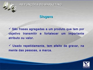 AASS FFUUNNÇÇÕÕEESS DDOO MMAARRKKEETTIINNGG 
SSllooggaannss 
 São frases agregadas a um produto que tem por 
objetivo transmitir e fortalecer um importante 
atributo ou valor. 
 Usado repetidamente, tem efeito de gravar, na 
mente das pessoas, a marca. 
 