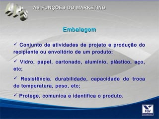AASS FFUUNNÇÇÕÕEESS DDOO MMAARRKKEETTIINNGG 
EEmmbbaallaaggeemm 
 Conjunto de atividades de projeto e produção do 
recipiente ou envoltório de um produto; 
 Vidro, papel, cartonado, alumínio, plástico, aço, 
etc; 
 Resistência, durabilidade, capacidade de troca 
de temperatura, peso, etc; 
 Protege, comunica e identifica o produto. 
 