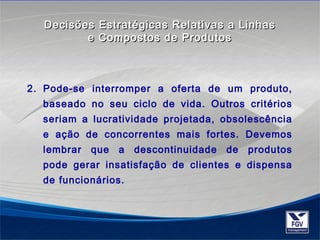 Decisões Estratégicas RReellaattiivvaass aa LLiinnhhaass 
ee CCoommppoossttooss ddee PPrroodduuttooss 
2. Pode-se interromper a oferta de um produto, 
baseado no seu ciclo de vida. Outros critérios 
seriam a lucratividade projetada, obsolescência 
e ação de concorrentes mais fortes. Devemos 
lembrar que a descontinuidade de produtos 
pode gerar insatisfação de clientes e dispensa 
de funcionários. 
 