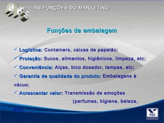 AASS FFUUNNÇÇÕÕEESS DDOO MMAARRKKEETTIINNGG 
 LLooggííssttiiccaa:: Containers, caixas de papelão; 
 PPrrootteeççããoo:: Sucos, alimentos, higiênicos, limpeza, etc; 
 CCoonnvveenniiêênncciiaa:: Alças, bico dosador, tampas, etc; 
 GGaarraannttiiaa ddee qquuaalliiddaaddee ddoo pprroodduuttoo:: Embalagens à 
vácuo; 
 AAccrreesscceennttaarr vvaalloorr:: Transmissão de emoções 
(perfumes, higiene, beleza, 
etc). 
FFuunnççõõeess ddaa eemmbbaallaaggeemm 
 