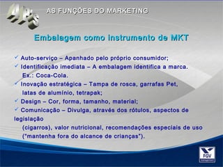 AASS FFUUNNÇÇÕÕEESS DDOO MMAARRKKEETTIINNGG 
Embalagem como iinnssttrruummeennttoo ddee MMKKTT 
 Auto-serviço – Apanhado pelo próprio consumidor; 
 Identificação imediata – A embalagem identifica a marca. 
Ex.: Coca-Cola. 
 Inovação estratégica – Tampa de rosca, garrafas Pet, 
latas de alumínio, tetrapak; 
 Design – Cor, forma, tamanho, material; 
 Comunicação – Divulga, através dos rótulos, aspectos de 
legislação 
(cigarros), valor nutricional, recomendações especiais de uso 
(“mantenha fora do alcance de crianças”). 
