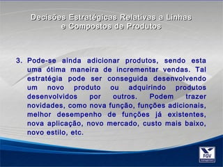 Decisões Estratégicas RReellaattiivvaass aa LLiinnhhaass 
ee CCoommppoossttooss ddee PPrroodduuttooss 
3. Pode-se ainda adicionar produtos, sendo esta 
uma ótima maneira de incrementar vendas. Tal 
estratégia pode ser conseguida desenvolvendo 
um novo produto ou adquirindo produtos 
desenvolvidos por outros. Podem trazer 
novidades, como nova função, funções adicionais, 
melhor desempenho de funções já existentes, 
nova aplicação, novo mercado, custo mais baixo, 
novo estilo, etc. 
 