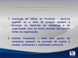 Etapas do desenvolvimento ddee nnoovvooss 
pprroodduuttooss 
1. Avaliação de Idéias de Produtos – deve-se 
analisar se a idéia de produto ajudará a 
alcançar os objetivos de marketing e da 
organização e/ou se tirará proveito dos pontos 
fortes da organização. 
2. Análise Comercial – feita pelo gestor de 
marketing baseado na previsão de custos e 
vendas, analisando a viabilidade comercial. 
 