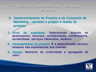 EEttaappaass ddoo ddeesseennvvoollvviimmeennttoo ddee nnoovvooss 
pprroodduuttooss 
3. Desenvolvimento do Produto ee ddoo CCoommppoossttoo ddee 
MMaarrkkeettiinngg –– eennvvoollvvee oo pprroojjeettoo ee tteesstteess ddoo 
pprroodduuttoo: 
11.. NNíívveell ddee qquuaalliiddaaddee: Determinado através do 
desempenho, recursos, confiabilidade, conformidade, 
durabilidade, serviços oferecidos, estética. 
22.. CCaarraacctteerrííssttiiccaass ddoo pprroodduuttoo: É a especificação técnica, 
baseado nas expectativas dos clientes. 
33.. DDeessiiggnn: Momento de criatividade e agregação de 
valor. 
 