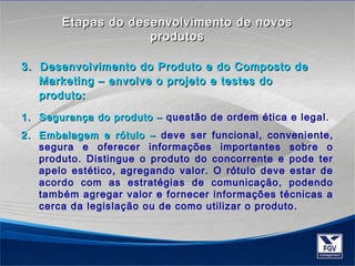 EEttaappaass ddoo ddeesseennvvoollvviimmeennttoo ddee nnoovvooss 
pprroodduuttooss 
3. Desenvolvimento do Produto ee ddoo CCoommppoossttoo ddee 
MMaarrkkeettiinngg –– eennvvoollvvee oo pprroojjeettoo ee tteesstteess ddoo 
pprroodduuttoo: 
11.. SSeegguurraannççaa ddoo pprroodduuttoo –– questão de ordem ética e legal. 
22.. EEmmbbaallaaggeemm ee rróóttuulloo –– deve ser funcional, conveniente, 
segura e oferecer informações importantes sobre o 
produto. Distingue o produto do concorrente e pode ter 
apelo estético, agregando valor. O rótulo deve estar de 
acordo com as estratégias de comunicação, podendo 
também agregar valor e fornecer informações técnicas a 
cerca da legislação ou de como utilizar o produto. 
 