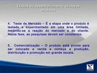 Etapas do desenvolvimento ddee nnoovvooss 
pprroodduuttooss 
4. Teste de Mercado – É a etapa onde o produto é 
testado e experimentado em uma área limitada, 
medindo-se a reação do mercado e do cliente. 
Nesta fase, as pesquisas devem ser constantes. 
5. Comercialização – O produto está pronto para 
ser colocado a venda e começa a produção, 
distribuição e promoção em grande escala. 
 