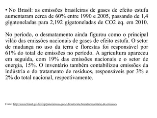 • No Brasil: as emissões brasileiras de gases de efeito estufa
aumentaram cerca de 60% entre 1990 e 2005, passando de 1,4
gigatoneladas para 2,192 gigatoneladas de CO2 eq. em 2010.
No período, o desmatamento ainda figurou como o principal
vilão das emissões nacionais de gases de efeito estufa. O setor
de mudança no uso da terra e florestas foi responsável por
61% do total de emissões no período. A agricultura apareceu
em seguida, com 19% das emissões nacionais e o setor de
energia, 15%. O inventário também contabilizou emissões da
indústria e do tratamento de resíduos, responsáveis por 3% e
2% do total nacional, respectivamente.
Fonte: http://www.brasil.gov.br/cop/panorama/o-que-o-brasil-esta-fazendo/inventario-de-emissoes
 