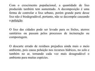 Com o crescimento populacional, a quantidade de lixo
produzido também tem aumentado. A decomposição é uma
forma de controlar o lixo urbano, porém grande parte desse
lixo não é biodegradável, portanto, não se decompõe causando
a poluição.
O lixo das cidades pode ser levado para os lixões, aterros
sanitários ou passam pelos processos de incineração ou
compostagem.
O descarte errado de resíduos prejudica ainda mais o meio
ambiente, pois causa poluição nos recursos hídricos, no solo e
também no ar, tornando cada vez mais desagradável o
ambiente para muitas espécies.
 