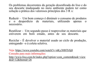 Os problemas decorrentes da geração desenfreada do lixo e do
seu descarte inadequado no meio ambiente podem ter como
solução a prática dos valorosos princípios dos 3 R s:
Reduzir – Um bom começo é diminuir o consumo de produtos
e o desperdício de materiais, utilizando apenas o
necessário.
Reutilizar – Um segundo passo é reaproveitar os materiais que
estiverem em bom estado, antes de seu descarte.
Reciclar - É devolver o material usado ao ciclo de produção,
entregando –o à coleta seletiva.
Veja: https://www.youtube.com/watch?v=nKy3HHTrSj8
Consulte para mais informações:
http://www.lixo.com.br/index.php?option=com_content&task=view
&id=12&Itemid=26
 