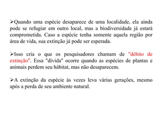 Quando uma espécie desaparece de uma localidade, ela ainda
pode se refugiar em outro local, mas a biodiversidade já estará
comprometida. Caso a espécie tenha somente aquela região por
área de vida, sua extinção já pode ser esperada.
Isso cria o que os pesquisadores chamam de "débito de
extinção". Essa "dívida" ocorre quando as espécies de plantas e
animais perdem seu hábitat, mas não desaparecem.
A extinção da espécie às vezes leva várias gerações, mesmo
após a perda de seu ambiente natural.
 