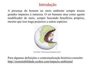 Introdução
A presença do homem no meio ambiente sempre trouxe
grandes impactos à natureza. O ser humano atua como agente
modificador do meio, sempre buscando benefícios próprios,
mesmo que isso traga prejuízos a outras espécies.
Fonte:http://110razonescmc.blogspot.com.br
Para algumas definições e contextualização histórica consulte:
http://sustentabilidade.esobre.com/impacto-ambiental
 