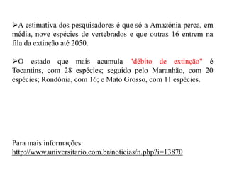 A estimativa dos pesquisadores é que só a Amazônia perca, em
média, nove espécies de vertebrados e que outras 16 entrem na
fila da extinção até 2050.
O estado que mais acumula "débito de extinção" é
Tocantins, com 28 espécies; seguido pelo Maranhão, com 20
espécies; Rondônia, com 16; e Mato Grosso, com 11 espécies.
Para mais informações:
http://www.universitario.com.br/noticias/n.php?i=13870
 