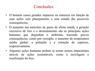 Conclusões
• O homem causa grandes impactos na natureza em função de
suas ações sem planejamento e sem estudo das possíveis
consequências.
• O aumento nas emissões de gases de efeito estufa, a geração
excessiva de lixo e o desmatamento são as principais ações
humanas que degradam o ambiente, trazendo graves
consequências, como por exemplo, o aumento da temperatura
média global, a poluição e a extinção de espécies,
respectivamente.
• Algumas ações humanas podem se tornar menos impactantes
através de ações sustentáveis, como a reciclagem e
reutilização do lixo.
 