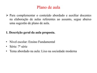 Plano de aula
 Para complementar o conteúdo abordado e auxiliar docentes
na elaboração de aulas referentes ao assunto, segue abaixo
uma sugestão de plano de aula.
1. Descrição geral da aula proposta.
• Nível escolar: Ensino Fundamental
• Série: 7ª série
• Tema abordado na aula: Lixo na sociedade moderna
 
