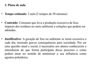 3. Plano de aula
• Tempo estimado: 2 aula (2 tempos de 50 minutos)
• Conteúdo: Consumo que leva a produção excessiva de lixo,
impacto dos resíduos no meio ambiente e soluções que podem ser
adotadas.
• Justificativa: A geração de lixo no ambiente se torna excessiva a
cada dia, trazendo graves consequências para sociedade. Por ser
uma questão atual e social, é necessário aos alunos conhecerem e
entenderem de que forma participam desse processo e como
podem atuar no sentido de minimizar a sua influência como
agentes poluidores.
 
