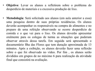 • Objetivo: Levar os alunos a refletirem sobre o problema do
desperdício de materiais e a excessiva produção de lixo.
• Metodologia: Será solicitado aos alunos (em aula anterior a essa)
uma pesquisa dentro de suas próprias residências. Os alunos
deverão acompanhar os responsáveis na compra de alimentos e no
preparo de uma refeição observando se ocorre desperdício de
comida e o que vai para o lixo. Os alunos deverão apresentar
oralmente para os colegas de turma as situações que puderam
observar através dessa tarefa. Em seguida será apresentado o
documentário Ilha das Flores que tem duração aproximada de 13
minutos. Após a exibição, os alunos deverão fazer uma reflexão
sobre o que foi observado no vídeo. Por fim , os alunos serão
divididos em grupos de no máximo 6 para realização da atividade
final que consistirá na avaliação.
 