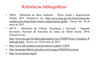 Referências bibliográficas
• MMA – Ministério do Meio Ambiente – Efeito Estufa e Aquecimento
Global. 2013. Disponível em: http://www.mma.gov.br/clima/ciencia-da-
mudanca-do-clima/efeito-estufa-e-aquecimento-global. Acesso em: 28 de
maio de 2013.
• MCTI – Ministério da Ciência, Tecnologia e Inovação - Segundo
Inventário Nacional de Emissões de Gases de Efeito Estufa. 2010.
Disponível em:
http://www.mct.gov.br/index.php/content/view/326988/Texto_Completo_P
ublicado.html. Acesso em: 28 de maio de 2013.
• http://www.universitario.com.br/noticias/n.php?i=13870
• http://projetoprofsheila.pbworks.com/w/page/19285459/extincao
• http://www.pnuma.org.br/
 