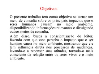 Objetivos
O presente trabalho tem como objetivo se tornar um
meio de consulta sobre os principais impactos que o
seres humanos causam no meio ambiente,
disponibilizando informações relevantes e divulgando
outros meios de consulta.
Além disso, busca a conscientização do leitor,
fazendo com que esse perceba o impacto que o ser
humano causa no meio ambiente, mostrando que ele
tem influência direta nos processos de mudanças,
levando-o a repensar suas atitudes, tornado-o mais
consciente da relação entre os seres vivos e o meio
ambiente.
 