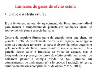 Emissões de gases de efeito estufa
• O que é o efeito estufa?
É um fenômeno natural de aquecimento da Terra, imprescindível
para manter a temperatura do planeta em condições ideais de
sobrevivência para a espécie humana.
Ocorre da seguinte forma: parte da energia solar que chega ao
planeta é refletida diretamente de volta ao espaço, ao atingir o
topo da atmosfera terrestre - e parte é absorvida pelos oceanos e
pela superfície da Terra, promovendo o seu aquecimento. Uma
parcela desse calor é irradiada de volta ao espaço, mas é
bloqueada pela presença de gases de efeito estufa que, apesar de
deixarem passar a energia vinda do Sol (emitida em
comprimentos de onda menores), são opacos à radiação terrestre,
emitida em maiores comprimentos de onda (MMA, 2013).
 