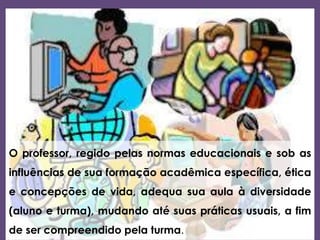 O professor, regido pelas normas educacionais e sob as
influências de sua formação acadêmica específica, ética
e concepções de vida, adequa sua aula à diversidade
(aluno e turma), mudando até suas práticas usuais, a fim
de ser compreendido pela turma.
 