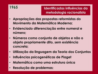 1965
• Apropriações das propostas reformistas do
Movimento da Matemática Moderna;
• Evidenciado diferenciação entre numeral e
número;
• Números como conjunto de objetos e não o
objeto propriamente dito, sem existência
concreta;
• Utilização da linguagem da Teoria dos Conjuntos
• Influências psicogenéticas de Piaget
• Matemática como uma estrutura única
• Resolução de problemas;
Identificadas influências da
metodologia racionalista
 