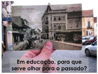 Em educação, para que
serve olhar para o passado?
 