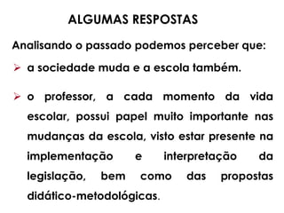 Analisando o passado podemos perceber que:
ALGUMAS RESPOSTAS
 a sociedade muda e a escola também.
 o professor, a cada momento da vida
escolar, possui papel muito importante nas
mudanças da escola, visto estar presente na
implementação e interpretação da
legislação, bem como das propostas
didático-metodológicas.
 