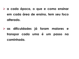  a cada época, o que e como ensinar
em cada área de ensino, tem seu foco
alterado.
 as dificuldades já foram maiores e
transpor cada uma é um passo na
caminhada.
 