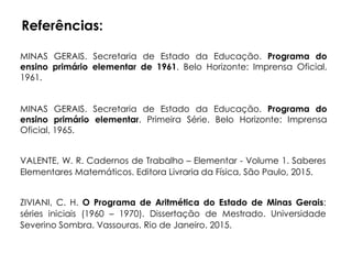 Referências:
MINAS GERAIS. Secretaria de Estado da Educação. Programa do
ensino primário elementar. Primeira Série. Belo Horizonte: Imprensa
Oficial, 1965.
MINAS GERAIS. Secretaria de Estado da Educação. Programa do
ensino primário elementar de 1961. Belo Horizonte: Imprensa Oficial,
1961.
VALENTE, W. R. Cadernos de Trabalho – Elementar - Volume 1. Saberes
Elementares Matemáticos. Editora Livraria da Física, São Paulo, 2015.
ZIVIANI, C. H. O Programa de Aritmética do Estado de Minas Gerais:
séries iniciais (1960 – 1970). Dissertação de Mestrado. Universidade
Severino Sombra. Vassouras. Rio de Janeiro. 2015.
 
