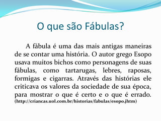O que são Fábulas?A fábula é uma das mais antigas maneiras de se contar uma história. O autor grego Esopo usava muitos bichos como personagens de suas fábulas, como tartarugas, lebres, raposas, formigas e cigarras. Através das histórias ele criticava os valores da sociedade de sua época, para mostrar o que é certo e o que é errado.(http://criancas.uol.com.br/historias/fabulas/esopo.jhtm)