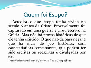 Quem foi Esopo?Acredita-se que Esopo tenha vivido no século 6 antes de Cristo. Provavelmente foi capturado em uma guerra e virou escravo na Grécia. Mas não há provas históricas de que ele tenha existido. O que não dá para negar é que há mais de 300 histórias, com características semelhantes, que podem ter sido escritas ou reescritas e divulgadas por ele. (http://criancas.uol.com.br/historias/fabulas/esopo.jhtm)