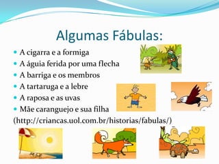 Algumas Fábulas:A cigarra e a formiga A águia ferida por uma flecha A barriga e os membros A tartaruga e a lebre A raposa e as uvasMãe caranguejo e sua filha(http://criancas.uol.com.br/historias/fabulas/)