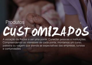 Produtos
A vocação da Raízes é ser uma ponte. Conectar pessoas e instituições.
Compreendendo os interesses de cada ponta, montamos um curso,
palestra ou viagem que atenda as expectativas das empresas, turistas
e comunidades
 