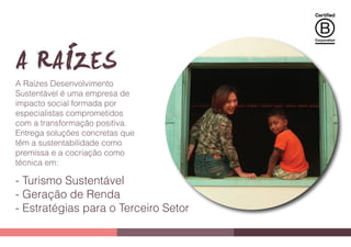 A Raízes DesenvolvimentoA Raízes Desenvolvimento
Sustentável é uma empresa deSustentável é uma empresa de
impacto social formada porimpacto social formada por
especialistas comprometidosespecialistas comprometidos
com a transformação positiva.com a transformação positiva.
Entrega soluções concretas queEntrega soluções concretas que
têm a sustentabilidade comotêm a sustentabilidade como
premissa e a cocriação comopremissa e a cocriação como
técnica em:
- Turismo Sustentável
- Geração de Renda
- Estratégias para o Terceiro Setor
 