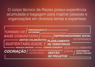 PLANEJAMENTO
DE TERRITÓRIOS
GESTÃO COLABORATIVA
TURISMO DE
BASE COMUNITÁRIA
PRODUÇÃO ASSOCIADA
EMPREENDEDORISMO SOCIAL
EMPODERAMENTO E
AUTONOMIA
EMPREENDEDORISMO
FEMININO
PLANEJAMENTO
ESTRATÉGICO
INVESTIMENTO
SOCIAL PRIVADO
SUSTENTABILIDADE
DESENVOLVIMENTO
LOCAL
GESTÃO
DE PROJETOS
CONSUMO CONSCIENTE
GOVERNANÇA
COCRIAÇÃO
O corpo técnico da Raízes possui experiência
acumulada e bagagem para inspirar pessoas e
organizações em diversos temas e expertises:
 