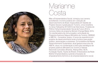 Marianne
Costa
Mãe e Empreendedora Social, começou sua carreira
acreditando o turismo poderia ser s solução de
desenvolvimento do Brasil. Especialista em Gestão de
Projetos Sociais e graduada em Turismo, única brasileira
no Grow Fellowship 2014/2015 da Vital Voices. Finalista do
Prêmio Folha Empreendedor Social de Futuro 2012 e
honorary fellow do programa Women Change Maker 2015.
Foi coordenadora de comunicação e articulação do
Programa Aventura Segura (Ministério do Turismo, SEBRAE
e ABETA).  Consultora, possui 10 anos de experiência em
projetos de desenvolvimento local e turístico para poder
público, associações e empresas. Co-fundadora da Raízes
Desenvolvimento Sustentável, atual gestora executiva da
ABETA, atuou na coordenação e execução estratégica de
projetos públicos (Ministério do Turismo e Sebrae
Nacional) e privados (Braztoa, Aliança Bike, BLTA,
Fundação Toyota, Toyota do Brasil). Embaixadora da Rede
Mulher Empreendedora e grande entusiasta do
empoderamento feminino e do empreendedorismo social.
 