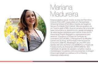 Mariana
Madureira
Empreendedora social, mestre na área de Patrimônio
Cultural (FAU-USP), especialista em Planejamento
Ambiental Urbano (PUC-MG) e Gestão de Negócios
Sociais (Fundação Dom Cabral), Mariana graduou-se
em Turismo pela UFMG. Atua em projetos de turismo de
base comunitária no Jequitinhonha, gestão estratégica
de associações (destaque para Instituto Arara Azul e
Associação Projeto Bagagem) e planejamento para
destinos. Coordenou o Projeto de Correção de
Inventários (SETUR-MG), o Planejamento de Missões
Comerciais do Prog. de Promoção Internacional de
Ecoturismo (ABETA), Modelagem de uma PPP para
Gestão das UCs da Rota Lund (SEMEIA) e o Projeto de
Fortalecimento do Artesanato (ARTECARSTE). Tem
habilidade de gestão de equipes e projetos e aplica
metodologias inovadoras como as presentes no Dragon
Dreaming(inteligência coletiva) e Art of Hosting
(liderança colaborativa).
 
