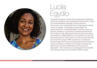 Lucila
Egydio
Lucila
Egydio
O apelido "Sustenta" revela muito sobre essa paulistana
atenta às soluções que contemplam efetivamente o tripé
da sustentabilidade. Bióloga e Especialista em
Ecoturismo, tem experiência tanto na operação turística
como em gestão, articulação e capacitação em
desenvolvimento, sustentabilidade e turismo. Atuou no
governo federal e no governo do estado de São Paulo
em programas de desenvolvimento do ecoturismo para
a Amazônia e a Mata Atlântica. Foi docente no curso de
pós graduação em ecoturismo na UnB e presta serviços
de consultoria desde 1999. Coordenou as ações de
Disseminação de Práticas Socioambientais do Programa
Aventura Segura e também a formação e ativação de
lideranças no Destino Referência em Ecoturismo
(Santarém - PA). Coordenou a Expedição Pantanal 2001
e foi Diretora Executiva do Instituto SOS Pantanal.
 