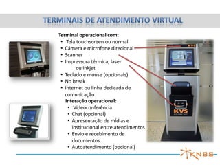 Terminal operacional com:
 • Tela touchscreen ou normal
 • Câmera e microfone direcional
 • Scanner
 • Impressora térmica, laser
        ou inkjet
 • Teclado e mouse (opcionais)
 • No break
 • Internet ou linha dedicada de
   comunicação
   Interação operacional:
    • Videoconferência
    • Chat (opcional)
    • Apresentação de mídias e
      institucional entre atendimentos
    • Envio e recebimento de
      documentos
    • Autoatendimento (opcional)
 