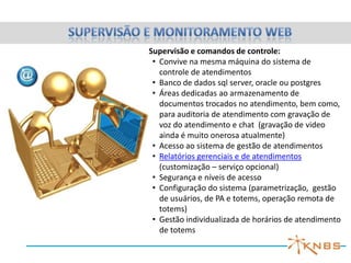 Supervisão e comandos de controle:
 • Convive na mesma máquina do sistema de
   controle de atendimentos
 • Banco de dados sql server, oracle ou postgres
 • Áreas dedicadas ao armazenamento de
   documentos trocados no atendimento, bem como,
   para auditoria de atendimento com gravação de
   voz do atendimento e chat (gravação de video
   ainda é muito onerosa atualmente)
 • Acesso ao sistema de gestão de atendimentos
 • Relatórios gerenciais e de atendimentos
   (customização – serviço opcional)
 • Segurança e níveis de acesso
 • Configuração do sistema (parametrização, gestão
   de usuários, de PA e totems, operação remota de
   totems)
 • Gestão individualizada de horários de atendimento
   de totems
 