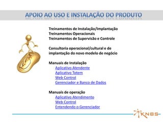 Treinamentos de Instalação/Implantação
Treinamentos Operacionais
Treinamentos de Supervisão e Controle

Consultoria operacional/cultural e de
implantação do novo modelo de negócio

Manuais de Instalação
  Aplicativo Atendente
  Aplicativo Totem
  Web Control
  Gerenciador e Banco de Dados

Manuais de operação
  Aplicativo Atendimento
  Web Control
  Entendendo o Gerenciador
 