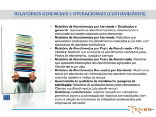 •   Relatório de Atendimentos por Atendente – Detalhados e
    gerencial: representa os atendimentos feitos, determinando a
    efetividade do trabalho realizado pelos atendentes
•   Relatório de Atendimentos por Atendente: Relatórios que
    apresentam totalizações dos Atendimentos realizados e por data, com
    estatísticas de atendimento/eficiência
•   Relatório de Atendimentos por Posto de Atendimento – Ficha
    Técnica: Relatório que apresenta os atendimentos solicitados pelos
    Postos de Atendimento, duração e serviços
•   Relatório de Atendimentos por Posto de Atendimento: Relatório
    que apresenta totalizações dos Atendimentos agrupados por
    Atendentes e por data
•   Relatório de Atendimentos Recusados por Atendente: Mostra uma
    tabela por Atendente com informações dos atendimentos recusados,
    incluindo também o motivo da recusa
•   Questionário de qualidade de atendimento (pesquisa de
    satisfação): Relatórios de avaliações feitas pelos Atendentes e
    Clientes aos Atendimentos (pós atendimentos)
•   Relatórios customizados: sistema baseado em indicadores,
    permitindo assim a customização de relatórios com facilidades, bem
    como a criação de indicadores de efetividade estabelecidos pela
    empresa de call center
 