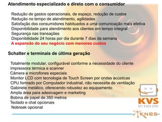 Atendimento especializado e direto com o consumidor

 Redução de gastos operacionais, de espaço, redução de custos
 Redução no tempo de atendimento, agilidades
 Satisfação dos consumidores habituados a uma comunicação mais efetiva
 Disponibilidade para atendimento aos clientes em tempo integral
 Segurança nas transações
 Disponibilidade 24 horas por dia durante 7 dias da semana
 A expansão do seu negócio com menores custos

Schalter e terminais de última geração

Totalmente modular, configurável conforme a necessidade do cliente
Impressora térmica e scanner
Câmera e microfones especiais
Monitor LCD com tecnologia de Touch Screen por ondas acústicas
CPU formado por Computador industrial, não necessita de ventilação
Gabinete metálico, oferecendo robustez ao equipamento
Ampla área para adesivagem e marketing
Bobina de papel de 350 metros
Teclado e chat opcionais
 Nobreak opcional
 