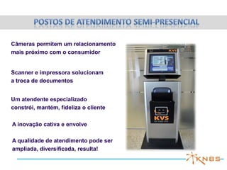 Câmeras permitem um relacionamento
mais próximo com o consumidor


Scanner e impressora solucionam
a troca de documentos


Um atendente especializado
constrói, mantém, fideliza o cliente

A inovação cativa e envolve

A qualidade de atendimento pode ser
ampliada, diversificada, resulta!
 