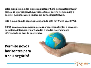 Estar mais próximo dos clientes a qualquer hora e em qualquer lugar
tornou-se imprescindível. A presença física, porém, nem sempre é
possível e, muitas vezes, implica em custos impraticáveis.

Esta é a questão de negócios solucionada pelo Key Video Spot (KVS).

O KVS aproxima sua empresa de seus prospectos, clientes e parceiros,
permitindo interação em pré-vendas e vendas e atendimento
diferenciado na fase de pós-vendas.




Permite novos
horizontes para
o seu negócio!
 